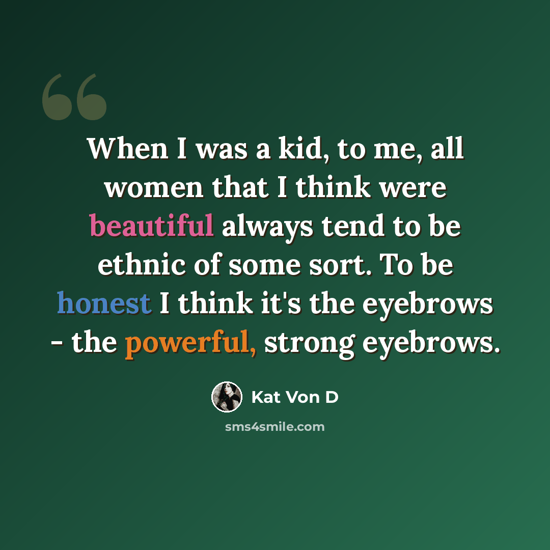 “When I was a kid, to me, all women that I think were beautiful always tend to be ethnic of some sort. To be honest I think it's the eyebrows - the powerful, strong eyebrows.” quote by Kat Von D