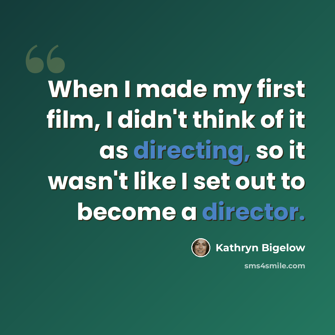 “When I made my first film, I didn't think of it as directing, so it wasn't like I set out to become a director.” quote by Kathryn Bigelow