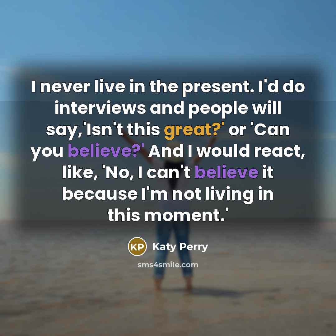 “I never live in the present. I'd do interviews and people will say,'Isn't this great?' or 'Can you believe?' And I would react, like, 'No, I can't believe it because I'm not living in this moment.'” quote by Katy Perry