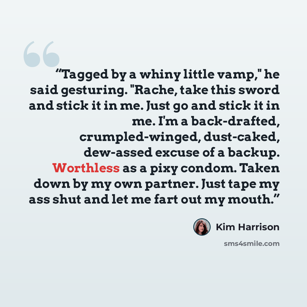 “Tagged by a whiny little vamp," he said gesturing. "Rache, take this sword and stick it in me. Just go and stick it in me. I'm a back-drafted, crumpled-winged, dust-caked, dew-assed excuse of a backup. Worthless as a pixy condom. Taken down by my own partner. Just tape my ass shut and let me fart…” quote by Kim Harrison