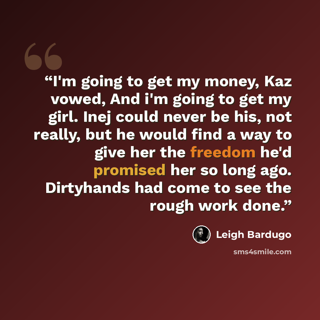 “I'm going to get my money, Kaz vowed, And i'm going to get my girl. Inej could never be his, not really, but he would find a way to give her the freedom he'd promised her so long ago. Dirtyhands had come to see the rough work done.” quote by Leigh Bardugo