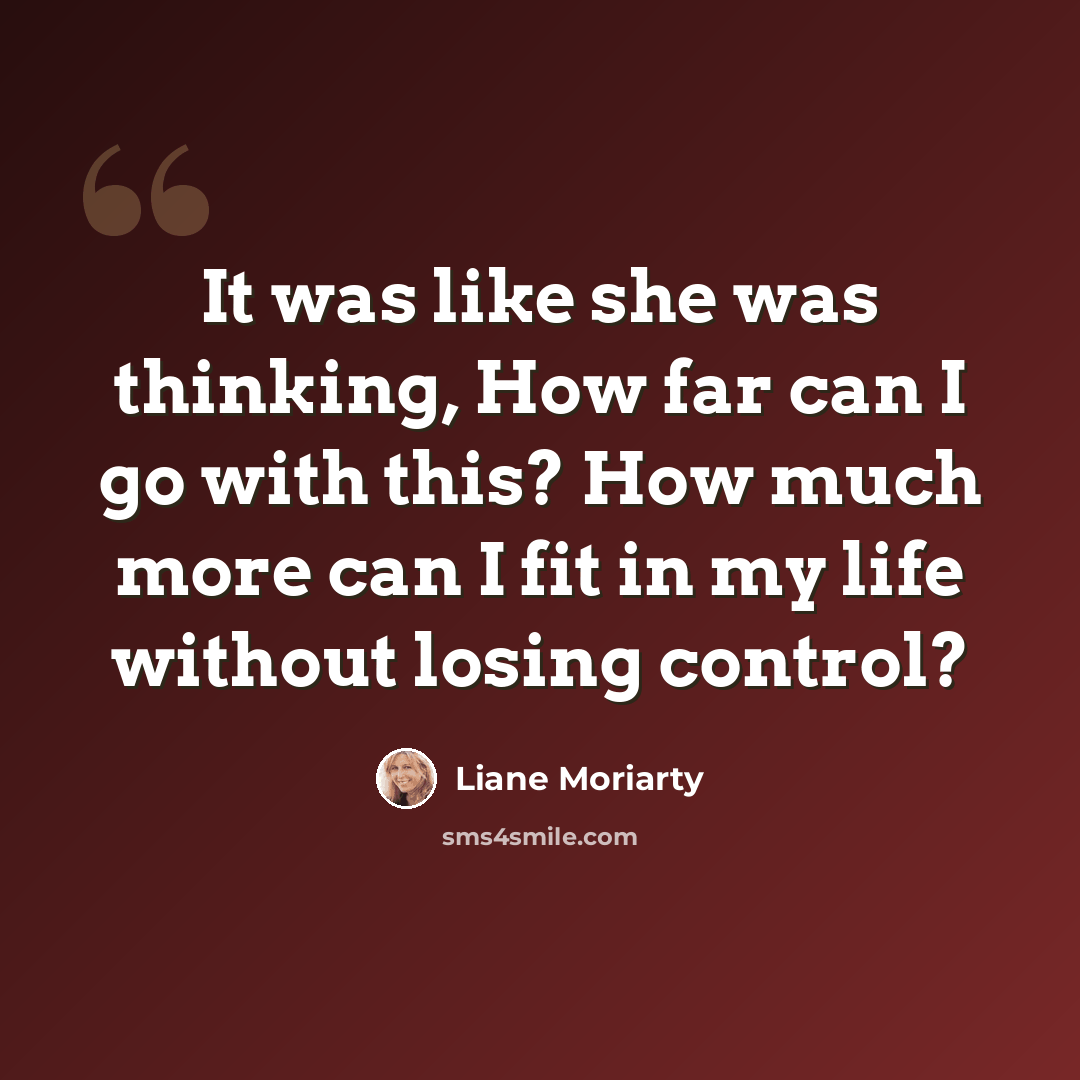 “It was like she was thinking, How far can I go with this? How much more can I fit in my life without losing control?” quote by Liane Moriarty