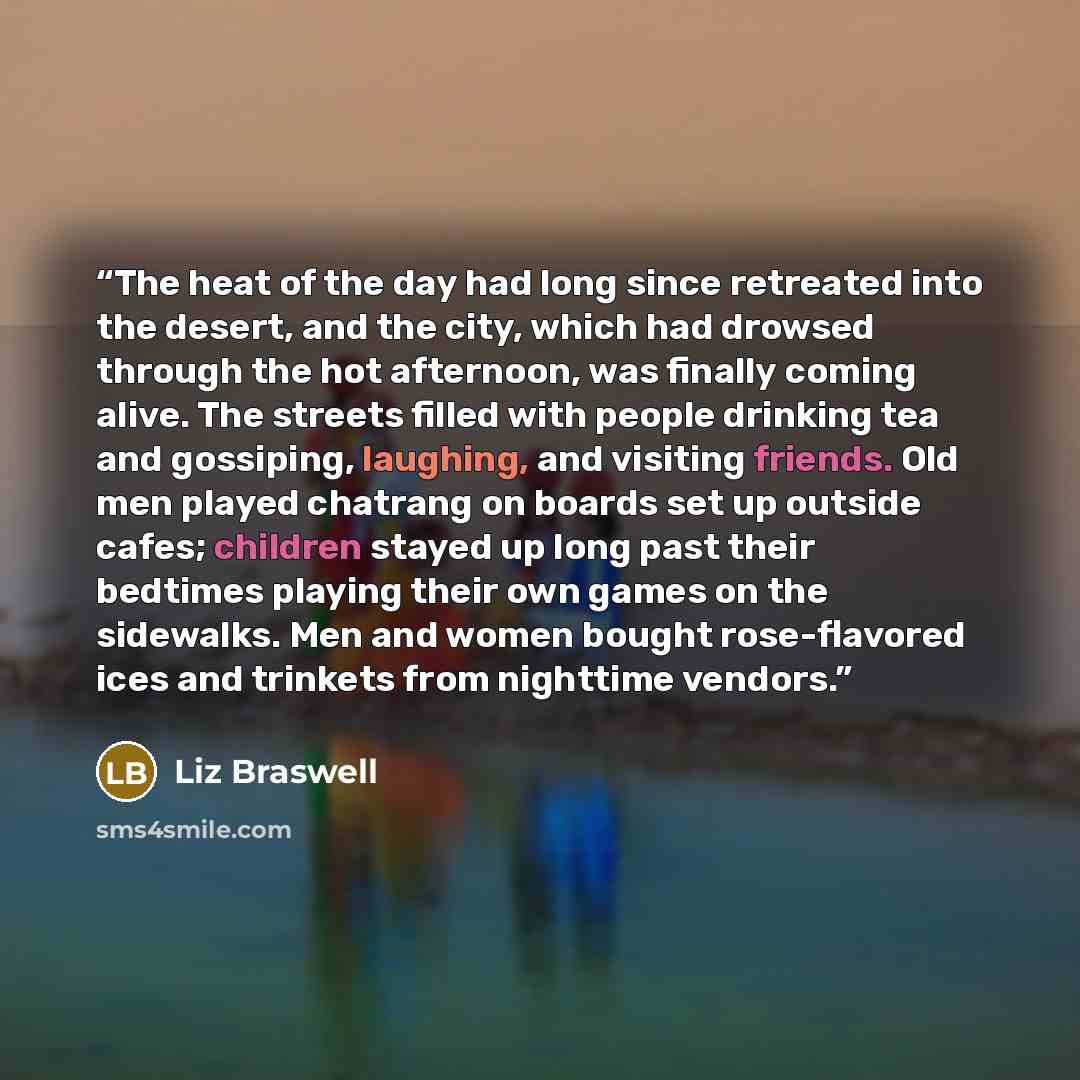 “The heat of the day had long since retreated into the desert, and the city, which had drowsed through the hot afternoon, was finally coming alive. The streets filled with people drinking tea and gossiping, laughing, and visiting friends. Old men played chatrang on boards set up outside cafes…” quote by Liz Braswell