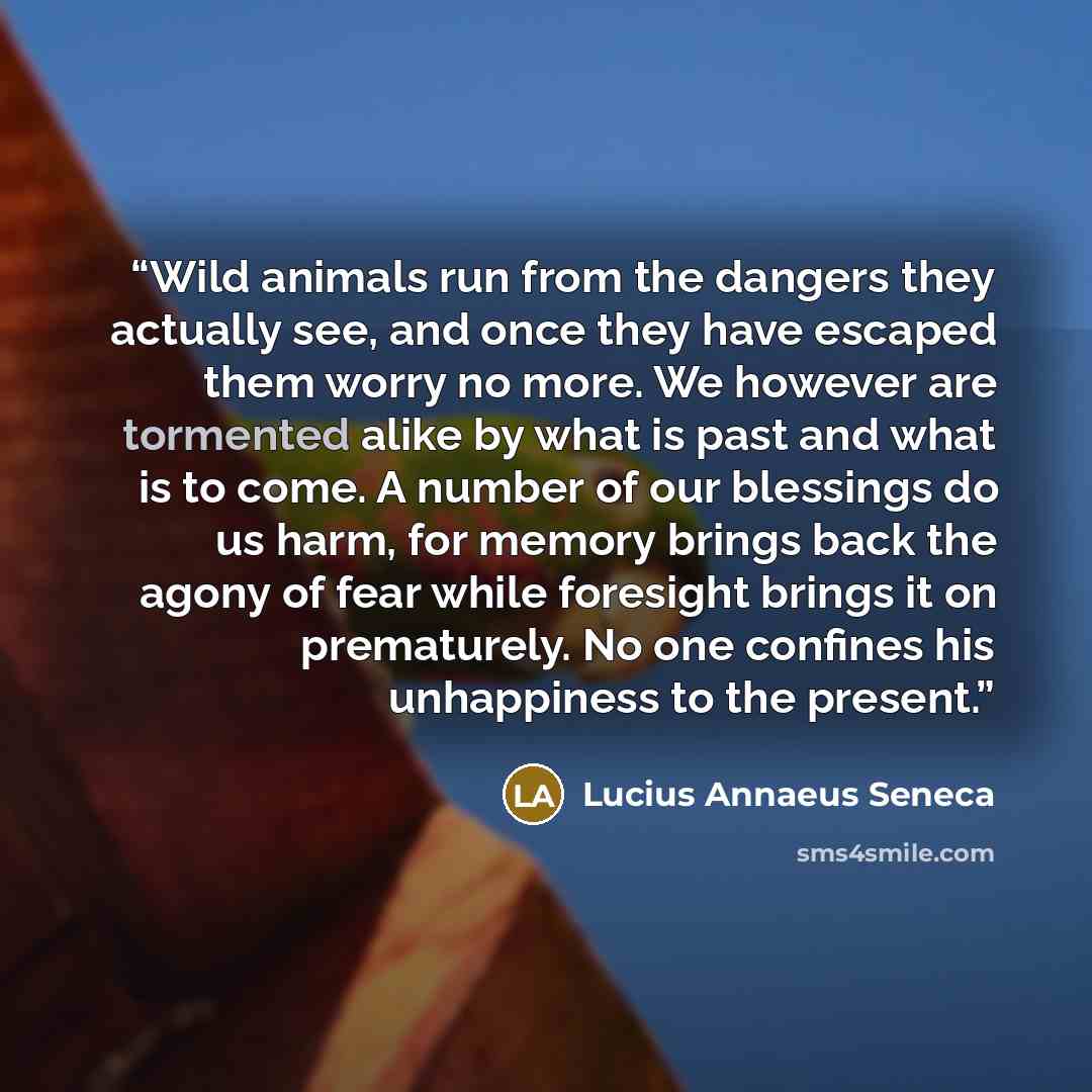 “Wild animals run from the dangers they actually see, and once they have escaped them worry no more. We however are tormented alike by what is past and what is to come. A number of our blessings do us harm, for memory brings back the agony of fear while foresight brings it on prematurely. No one…” quote by Lucius Annaeus Seneca