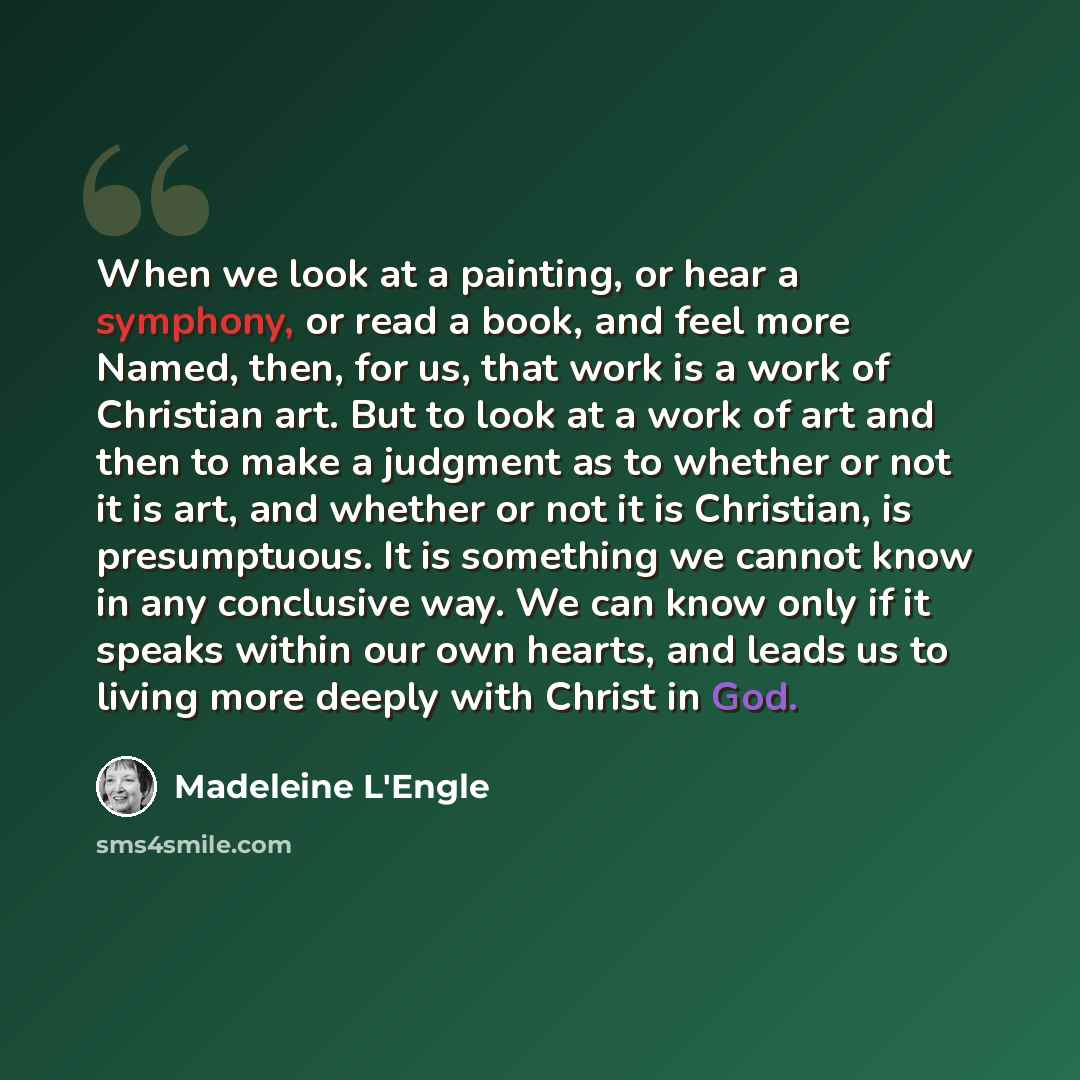 “When we look at a painting, or hear a symphony, or read a book, and feel more Named, then, for us, that work is a work of Christian art. But to look at a work of art and then to make a judgment as to whether or not it is art, and whether or not it is Christian, is presumptuous. It is something we…” quote by Madeleine L'Engle