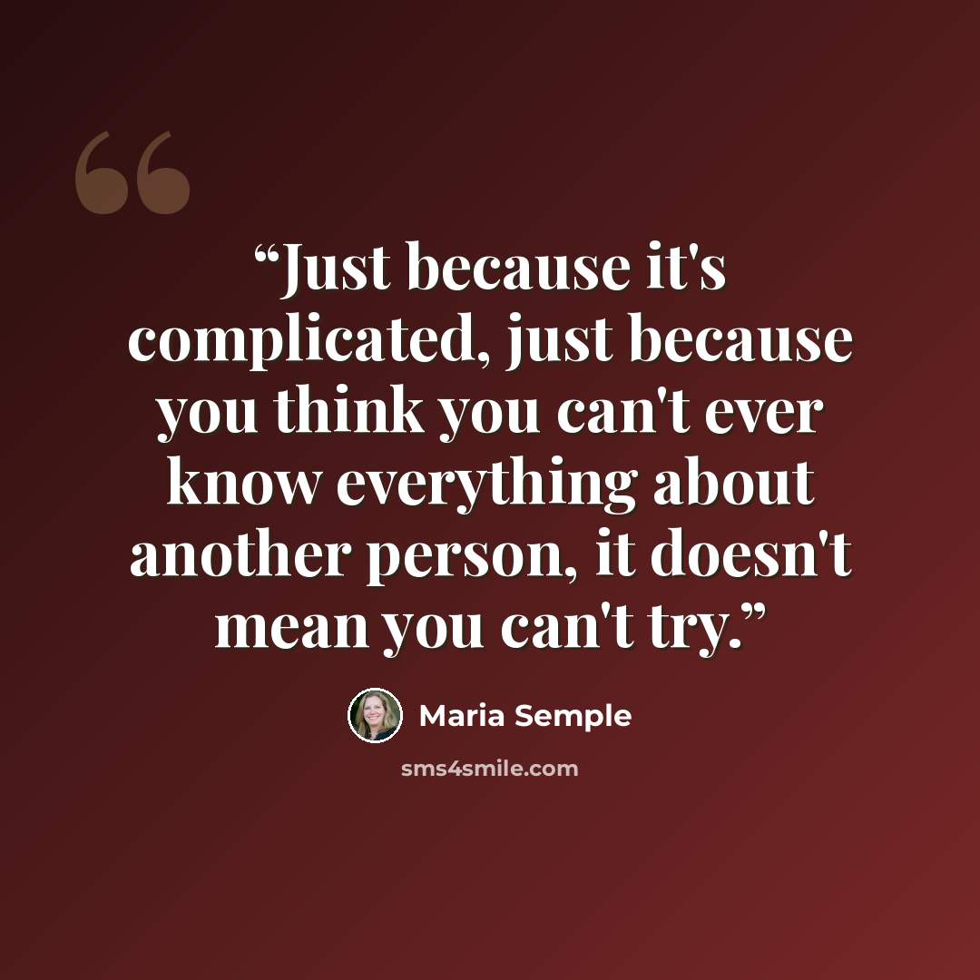 “Just because it's complicated, just because you think you can't ever know everything about another person, it doesn't mean you can't try.” quote by Maria Semple