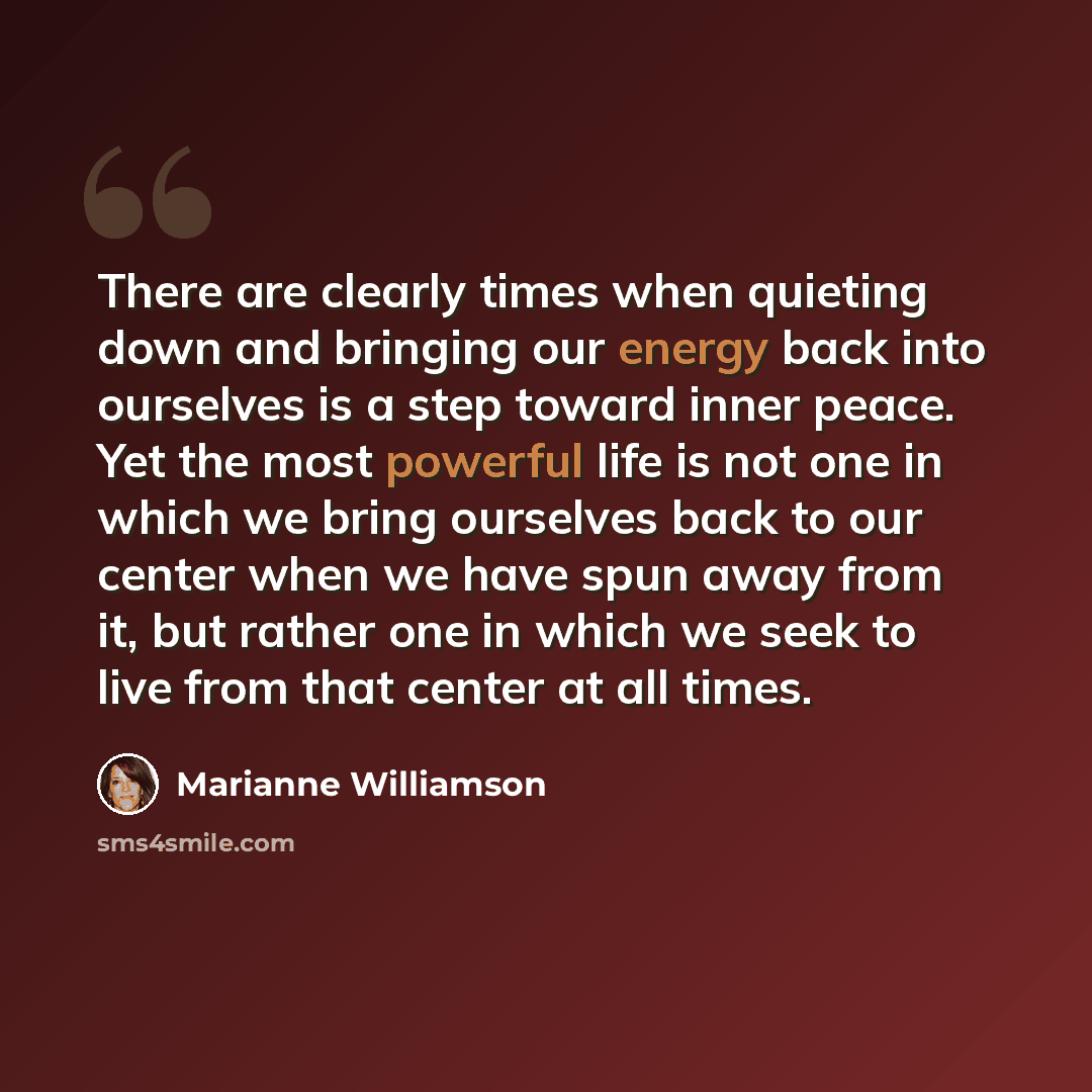 “There are clearly times when quieting down and bringing our energy back into ourselves is a step toward inner peace. Yet the most powerful life is not one in which we bring ourselves back to our center when we have spun away from it, but rather one in which we seek to live from that center at all…” quote by Marianne Williamson