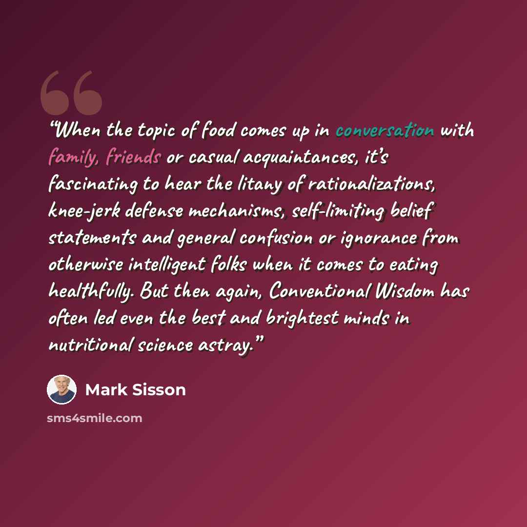 “When the topic of food comes up in conversation with family, friends or casual acquaintances, it’s fascinating to hear the litany of rationalizations, knee-jerk defense mechanisms, self-limiting belief statements and general confusion or ignorance from otherwise intelligent folks when it comes to…” quote by Mark Sisson
