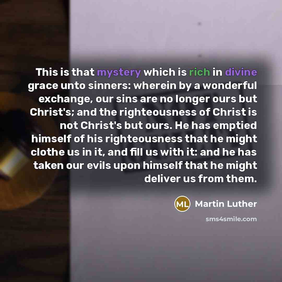 “This is that mystery which is rich in divine grace unto sinners: wherein by a wonderful exchange, our sins are no longer ours but Christ's; and the righteousness of Christ is not Christ's but ours. He has emptied himself of his righteousness that he might clothe us in it, and fill us with it: and…” quote by Martin Luther