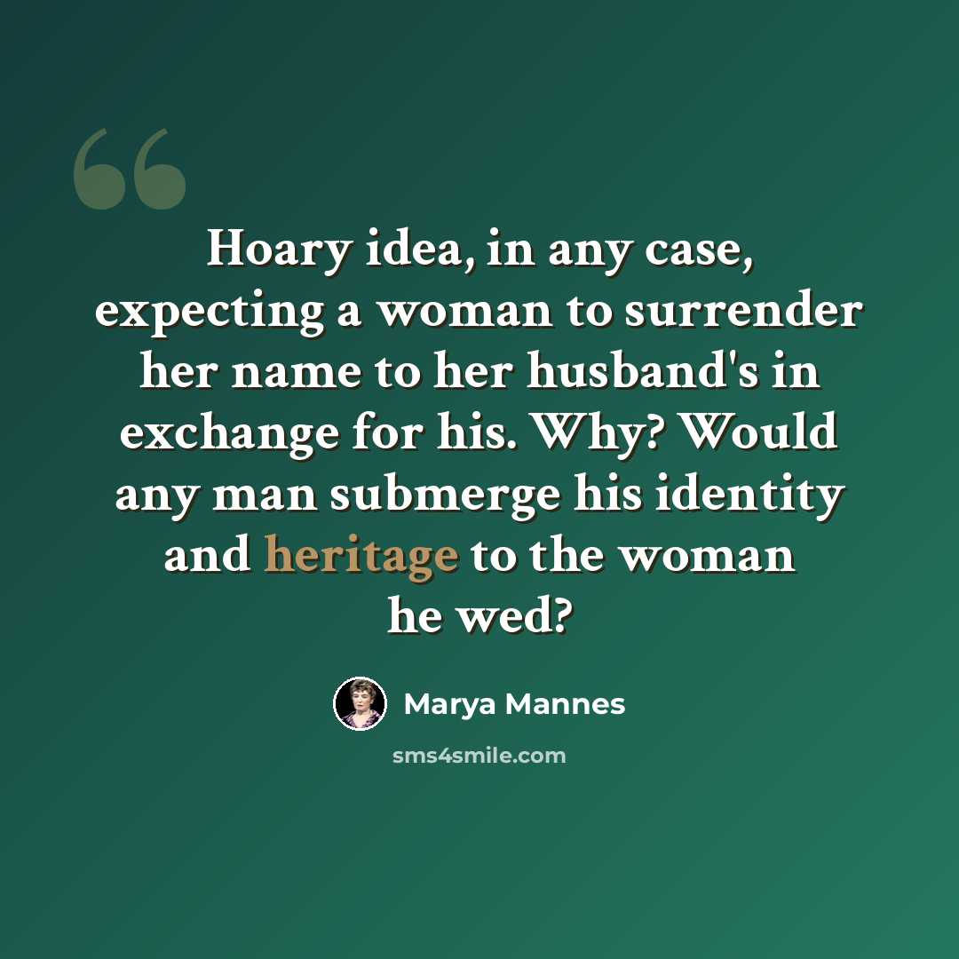 “Hoary idea, in any case, expecting a woman to surrender her name to her husband's in exchange for his. Why? Would any man submerge his identity and heritage to the woman he wed?” quote by Marya Mannes