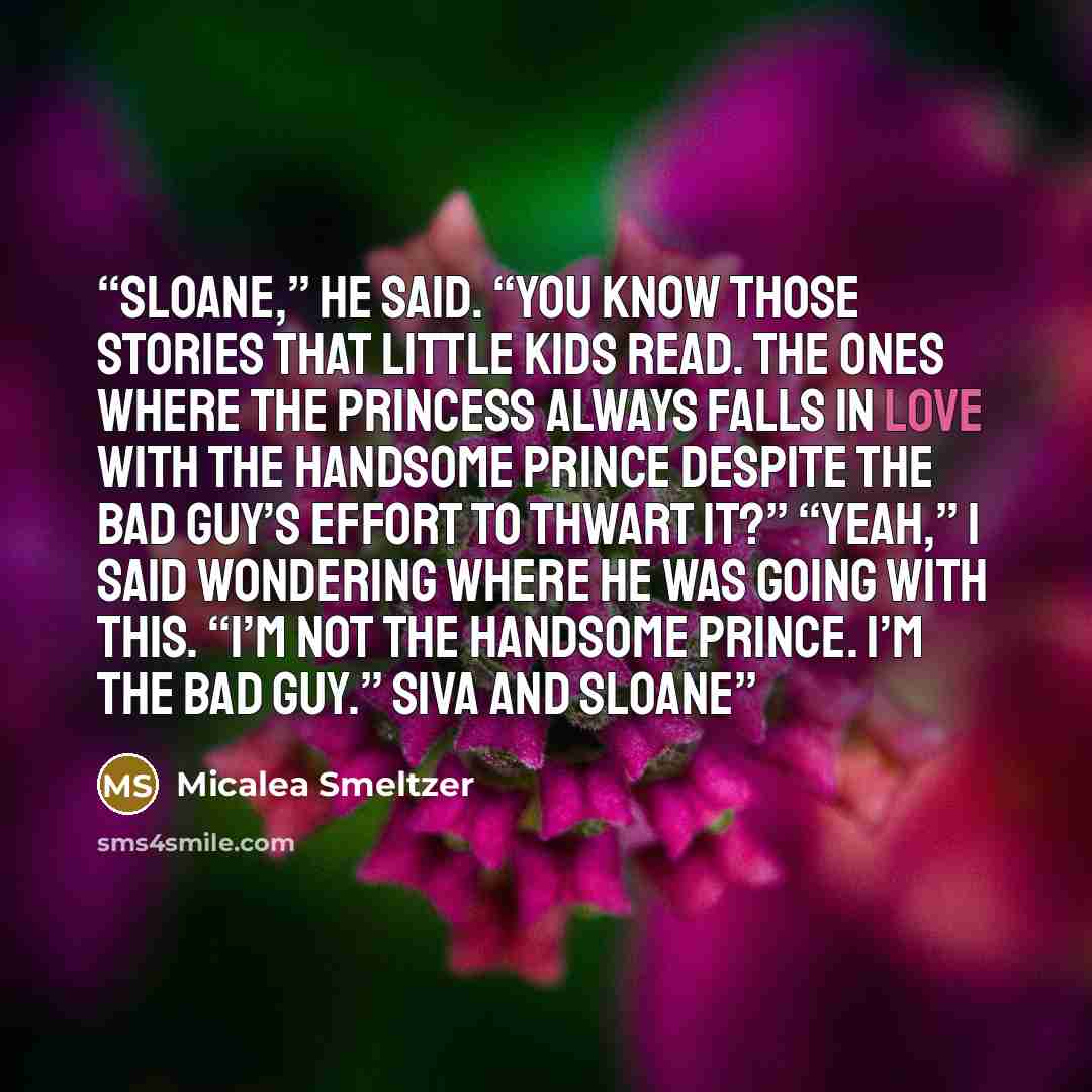 “Sloane,” he said. “You know those stories that little kids read. The ones where the princess always falls in love with the handsome prince despite the bad guy’s effort to thwart it?” “Yeah,” I said wondering where he was going with this. “I’m not the handsome prince. I’m the bad guy.” Siva and…” quote by Micalea Smeltzer