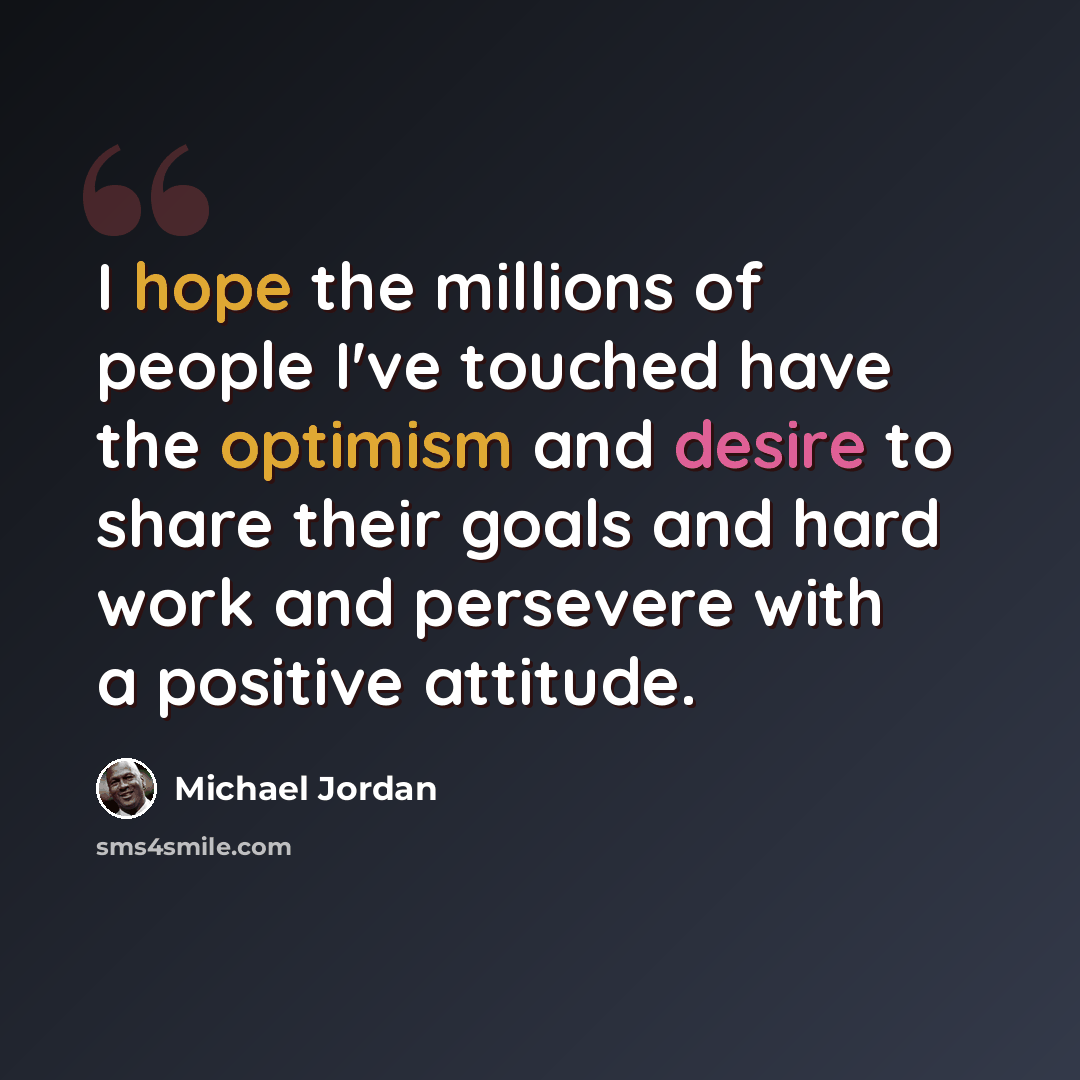 “I hope the millions of people I've touched have the optimism and desire to share their goals and hard work and persevere with a positive attitude.” quote by Michael Jordan