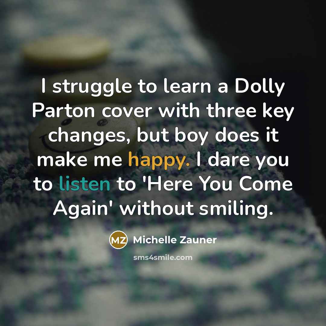 “I struggle to learn a Dolly Parton cover with three key changes, but boy does it make me happy. I dare you to listen to 'Here You Come Again' without smiling.” quote by Michelle Zauner