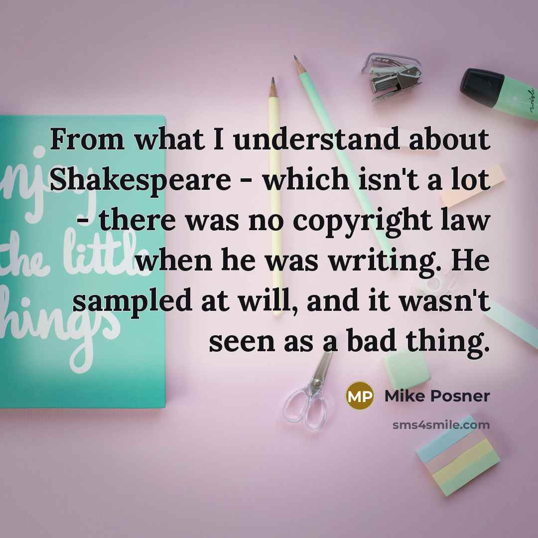 “From what I understand about Shakespeare - which isn't a lot - there was no copyright law when he was writing. He sampled at will, and it wasn't seen as a bad thing.” quote by Mike Posner
