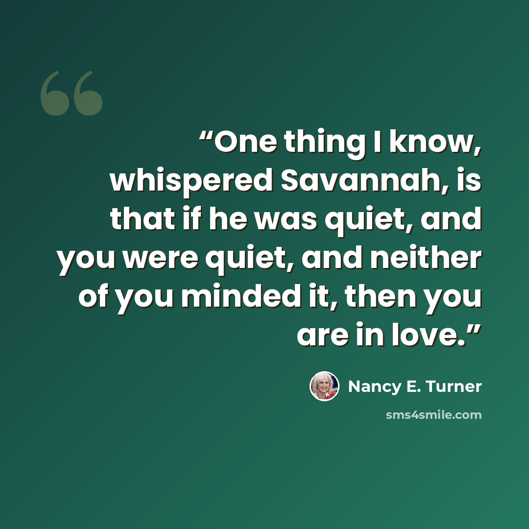 “One thing I know, whispered Savannah, is that if he was quiet, and you were quiet, and neither of you minded it, then you are in love.” quote by Nancy E. Turner