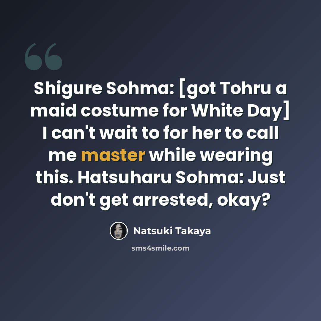 “Shigure Sohma: [got Tohru a maid costume for White Day] I can't wait to for her to call me master while wearing this. Hatsuharu Sohma: Just don't get arrested, okay?” quote by Natsuki Takaya
