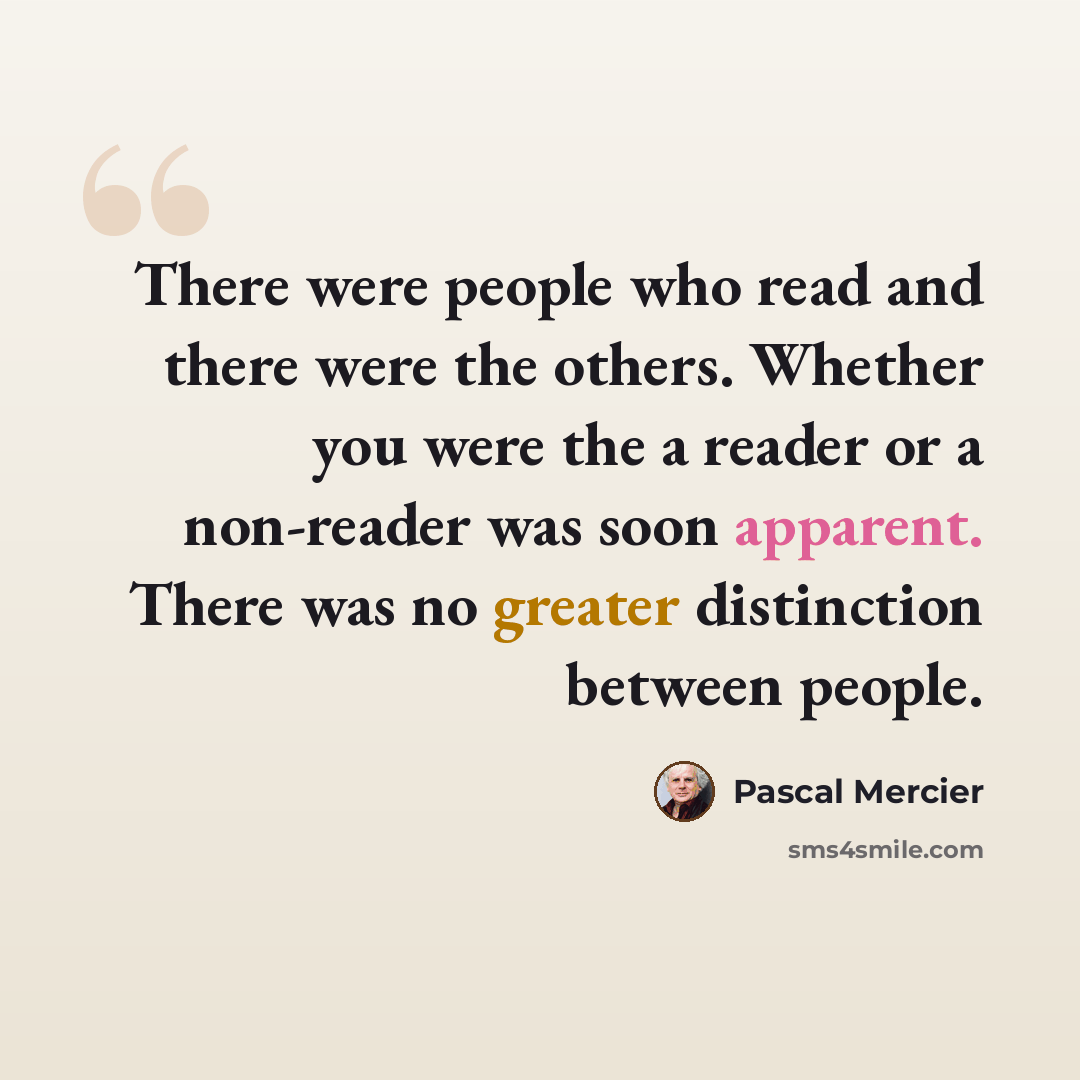 “There were people who read and there were the others. Whether you were the a reader or a non-reader was soon apparent. There was no greater distinction between people.” quote by Pascal Mercier