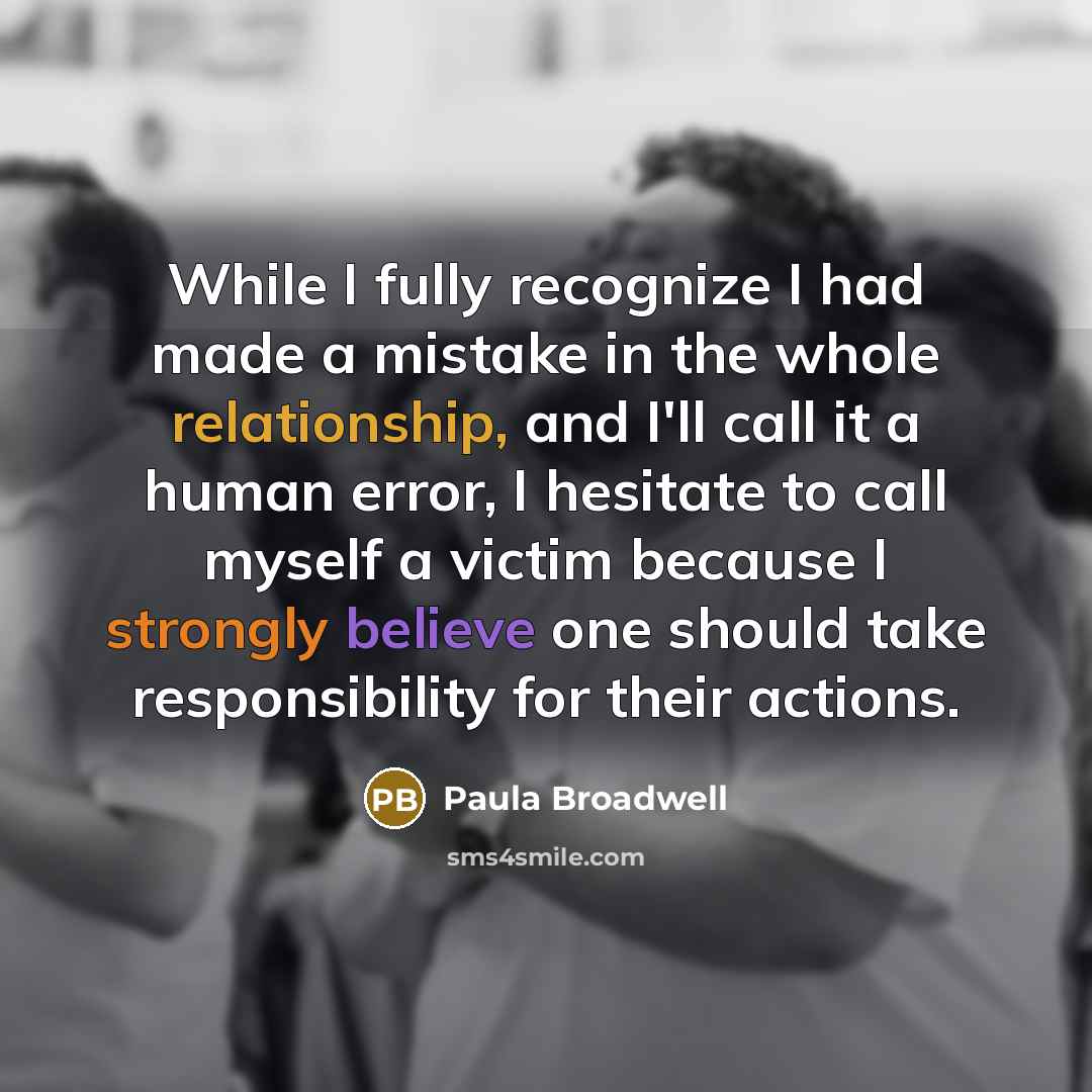 “While I fully recognize I had made a mistake in the whole relationship, and I'll call it a human error, I hesitate to call myself a victim because I strongly believe one should take responsibility for their actions.” quote by Paula Broadwell