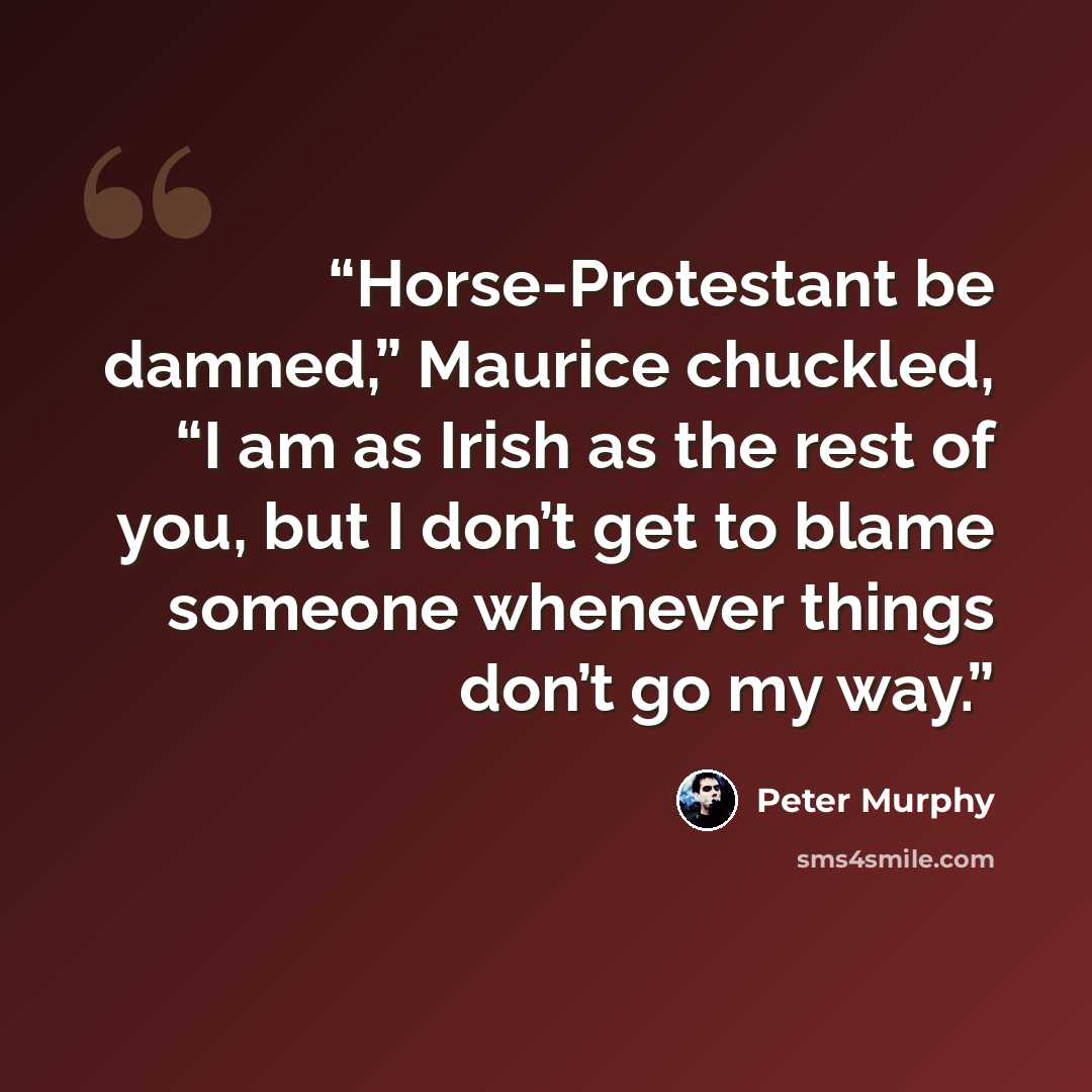 “Horse-Protestant be damned,” Maurice chuckled, “I am as Irish as the rest of you, but I don’t get to blame someone whenever things don’t go my way.” quote by Peter Murphy