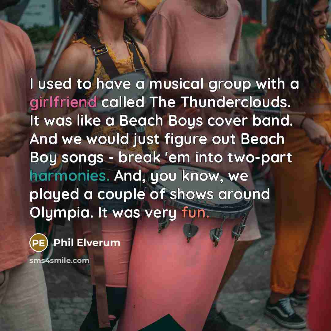 “I used to have a musical group with a girlfriend called The Thunderclouds. It was like a Beach Boys cover band. And we would just figure out Beach Boy songs - break 'em into two-part harmonies. And, you know, we played a couple of shows around Olympia. It was very fun.” quote by Phil Elverum