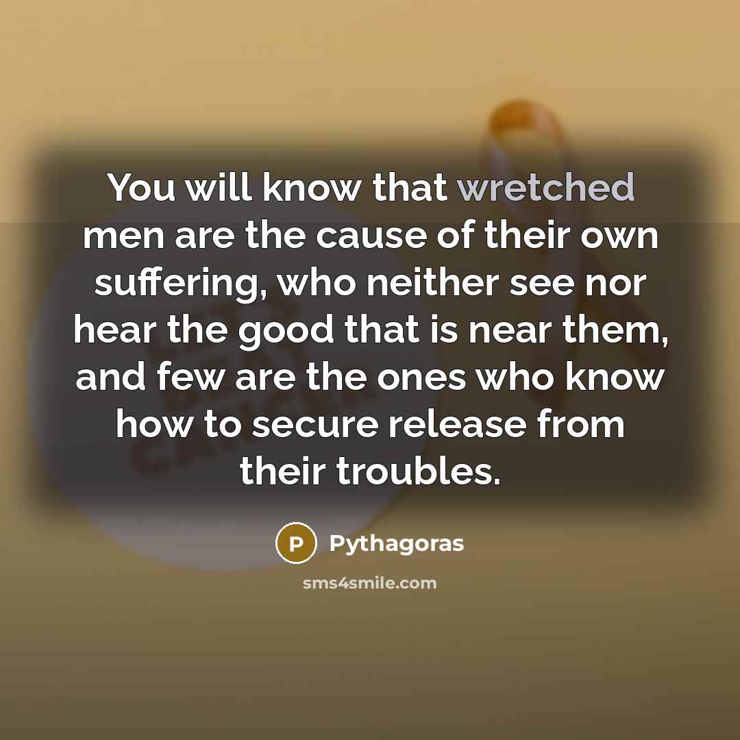 “You will know that wretched men are the cause of their own suffering, who neither see nor hear the good that is near them, and few are the ones who know how to secure release from their troubles.” quote by Pythagoras