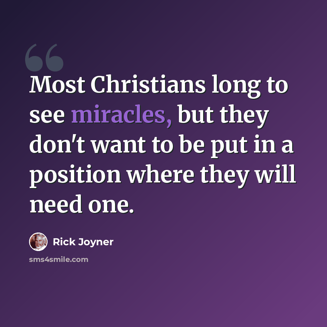 “Most Christians long to see miracles, but they don't want to be put in a position where they will need one.” quote by Rick Joyner