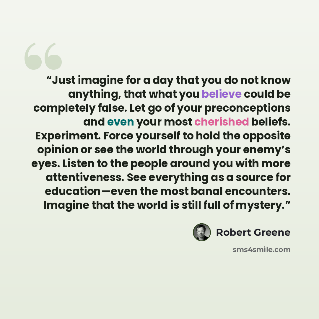 “Just imagine for a day that you do not know anything, that what you believe could be completely false. Let go of your preconceptions and even your most cherished beliefs. Experiment. Force yourself to hold the opposite opinion or see the world through your enemy’s eyes. Listen to the people around…” quote by Robert Greene