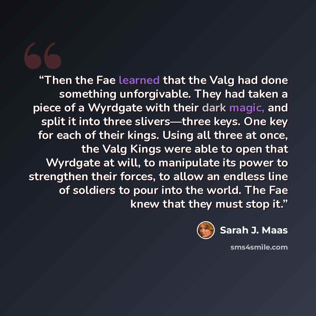 “Then the Fae learned that the Valg had done something unforgivable. They had taken a piece of a Wyrdgate with their dark magic, and split it into three slivers—three keys. One key for each of their kings. Using all three at once, the Valg Kings were able to open that Wyrdgate at will, to…” quote by Sarah J. Maas