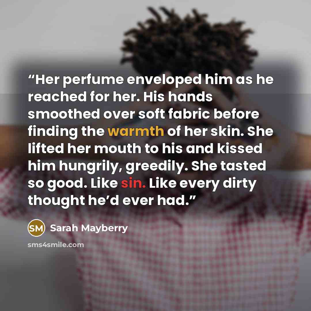 “Her perfume enveloped him as he reached for her. His hands smoothed over soft fabric before finding the warmth of her skin. She lifted her mouth to his and kissed him hungrily, greedily. She tasted so good. Like sin. Like every dirty thought he’d ever had.” quote by Sarah Mayberry