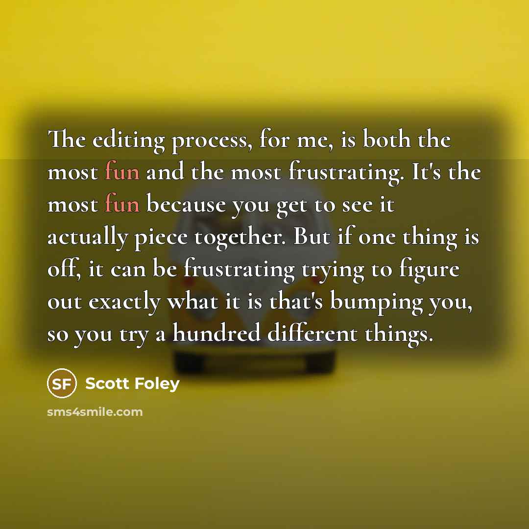 “The editing process, for me, is both the most fun and the most frustrating. It's the most fun because you get to see it actually piece together. But if one thing is off, it can be frustrating trying to figure out exactly what it is that's bumping you, so you try a hundred different things.” quote by Scott Foley