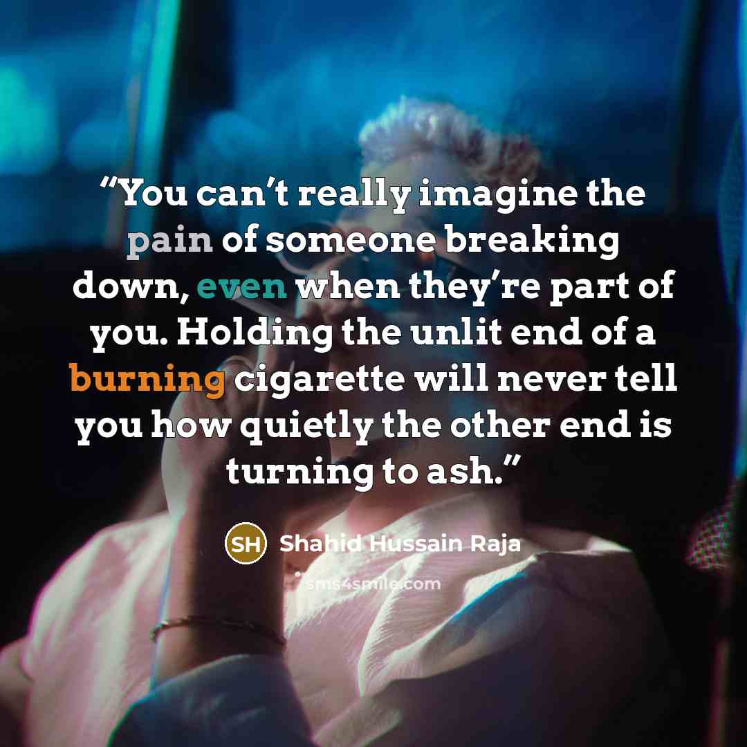 “You can’t really imagine the pain of someone breaking down, even when they’re part of you. Holding the unlit end of a burning cigarette will never tell you how quietly the other end is turning to ash.” quote by Shahid Hussain Raja