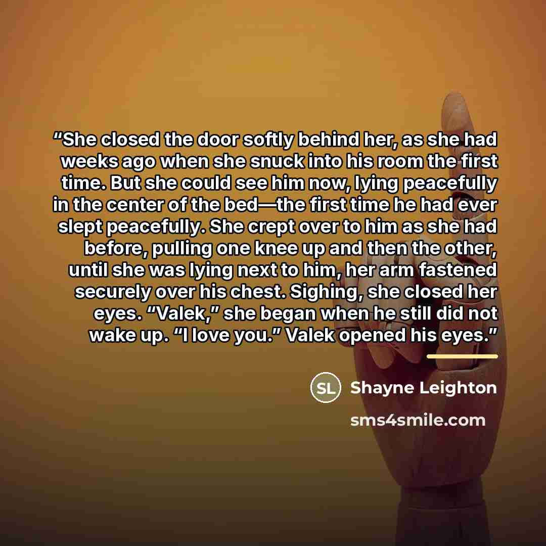 “She closed the door softly behind her, as she had weeks ago when she snuck into his room the first time. But she could see him now, lying peacefully in the center of the bed—the first time he had ever slept peacefully. She crept over to him as she had before, pulling one knee up and then the…” quote by Shayne Leighton