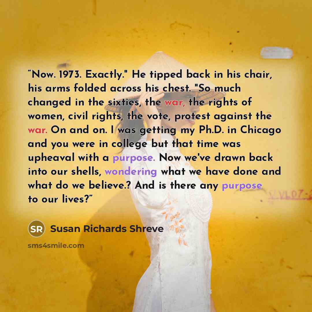 “Now. 1973. Exactly." He tipped back in his chair, his arms folded across his chest. "So much changed in the sixties, the war, the rights of women, civil rights, the vote, protest against the war. On and on. I was getting my Ph.D. in Chicago and you were in college but that time was upheaval with a…” quote by Susan Richards Shreve