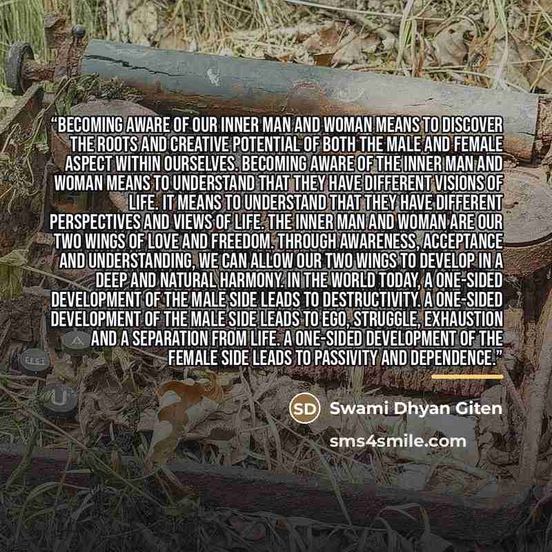 “Becoming aware of our inner man and woman means to discover the roots and creative potential of both the male and female aspect within ourselves. Becoming aware of the inner man and woman means to understand that they have different visions of life. It means to understand that they have different…” quote by Swami Dhyan Giten