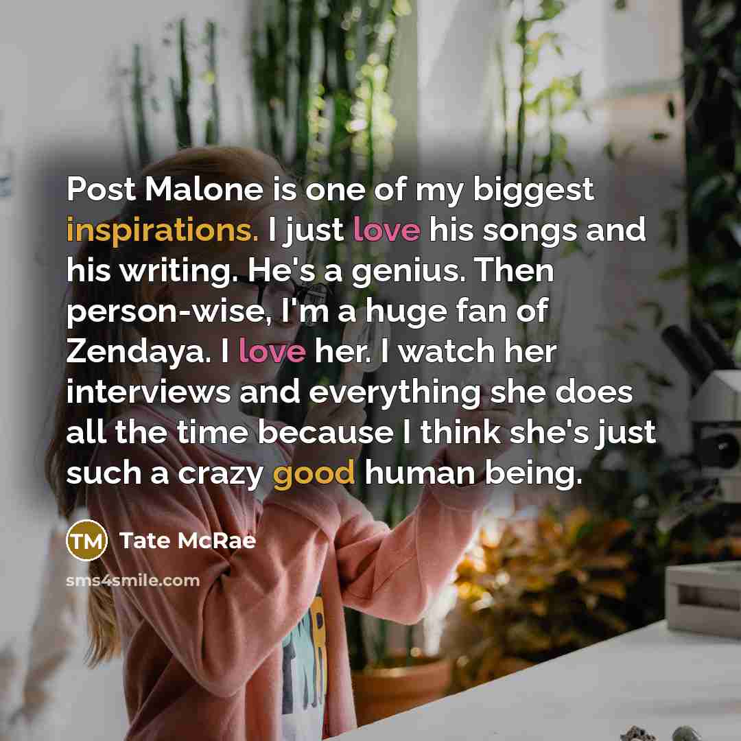 “Post Malone is one of my biggest inspirations. I just love his songs and his writing. He's a genius. Then person-wise, I'm a huge fan of Zendaya. I love her. I watch her interviews and everything she does all the time because I think she's just such a crazy good human being.” quote by Tate McRae