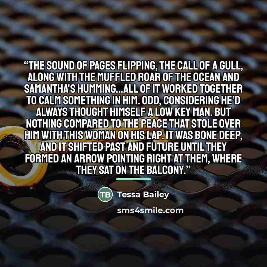 “The sound of pages flipping, the call of a gull, along with the muffled roar of the ocean and Samantha’s humming…all of it worked together to calm something in him. Odd, considering he’d always thought himself a low key man. But nothing compared to the peace that stole over him with this woman on…” quote by Tessa Bailey