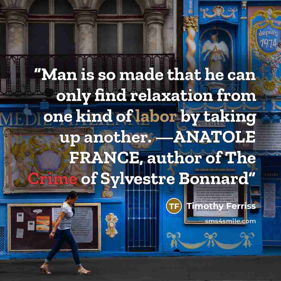 “Man is so made that he can only find relaxation from one kind of labor by taking up another. —ANATOLE FRANCE, author of The Crime of Sylvestre Bonnard” quote by Timothy Ferriss