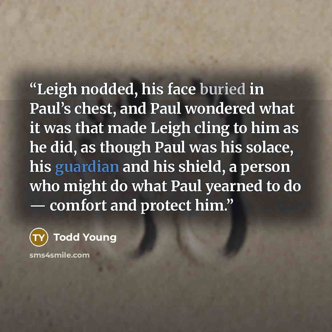 “Leigh nodded, his face buried in Paul’s chest, and Paul wondered what it was that made Leigh cling to him as he did, as though Paul was his solace, his guardian and his shield, a person who might do what Paul yearned to do — comfort and protect him.” quote by Todd Young
