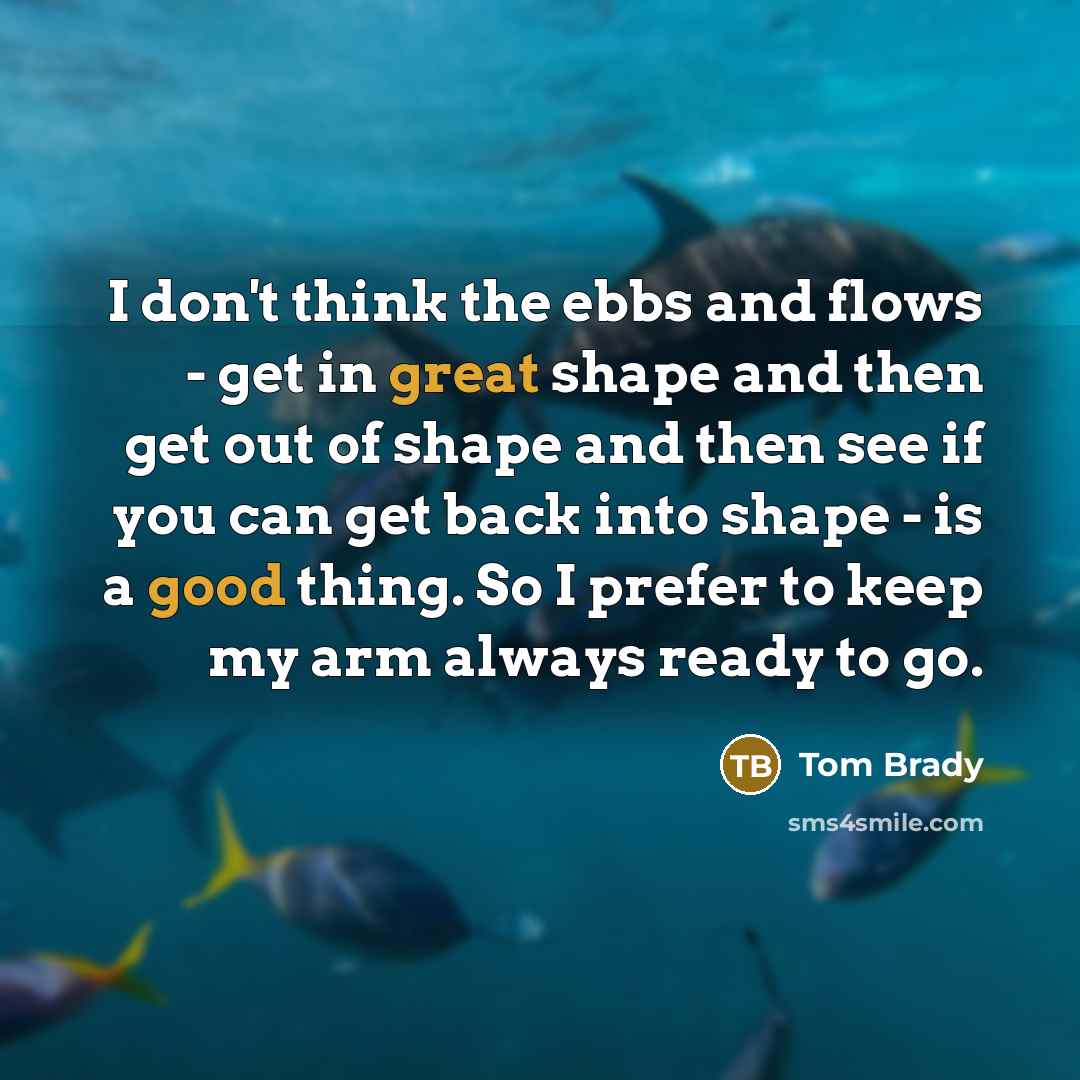 “I don't think the ebbs and flows - get in great shape and then get out of shape and then see if you can get back into shape - is a good thing. So I prefer to keep my arm always ready to go.” quote by Tom Brady