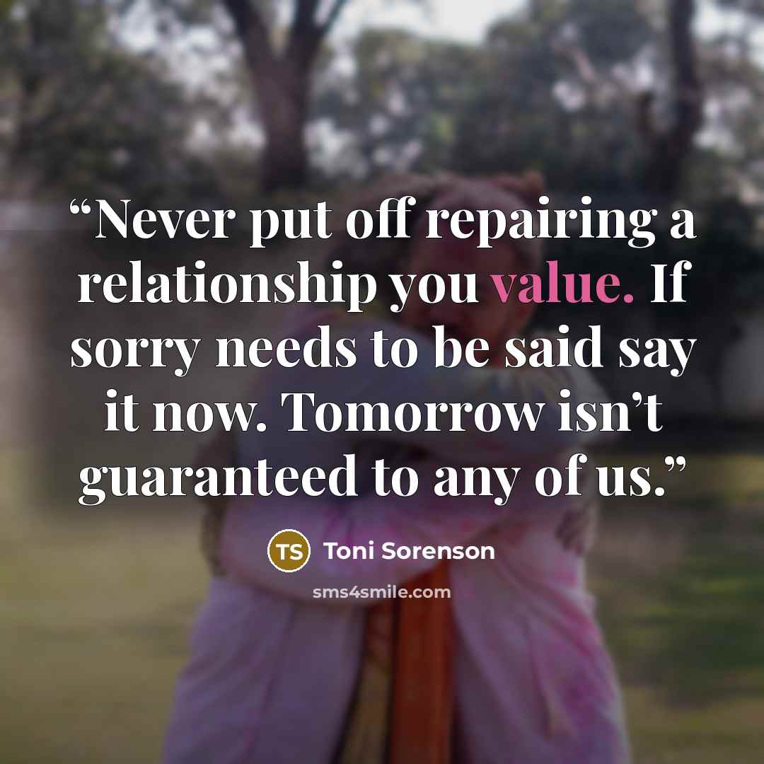 “Never put off repairing a relationship you value. If sorry needs to be said say it now. Tomorrow isn’t guaranteed to any of us.” quote by Toni Sorenson
