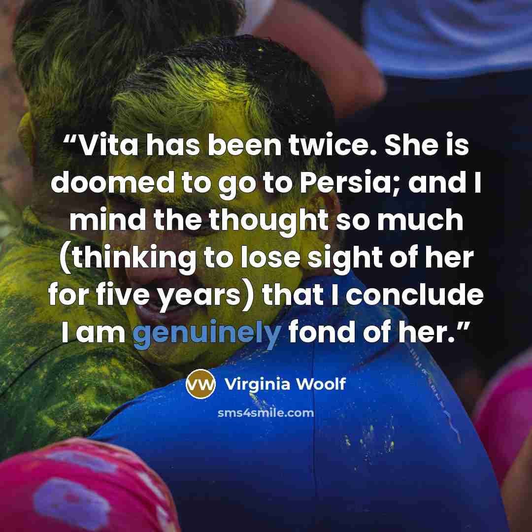 “Vita has been twice. She is doomed to go to Persia; and I mind the thought so much (thinking to lose sight of her for five years) that I conclude I am genuinely fond of her.” quote by Virginia Woolf