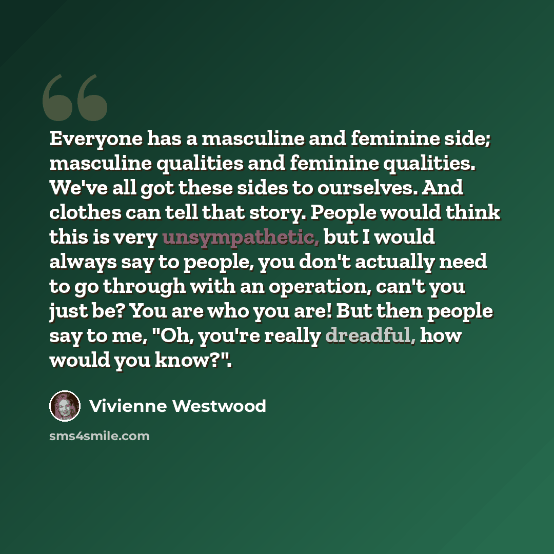 “Everyone has a masculine and feminine side; masculine qualities and feminine qualities. We've all got these sides to ourselves. And clothes can tell that story. People would think this is very unsympathetic, but I would always say to people, you don't actually need to go through with an operation…” quote by Vivienne Westwood