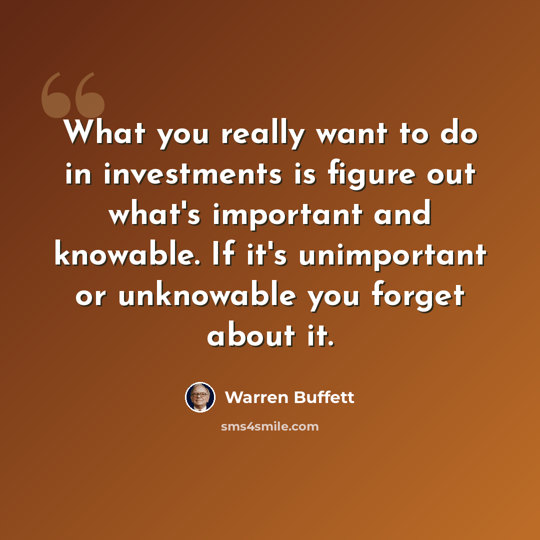“What you really want to do in investments is figure out what's important and knowable. If it's unimportant or unknowable you forget about it.” quote by Warren Buffett