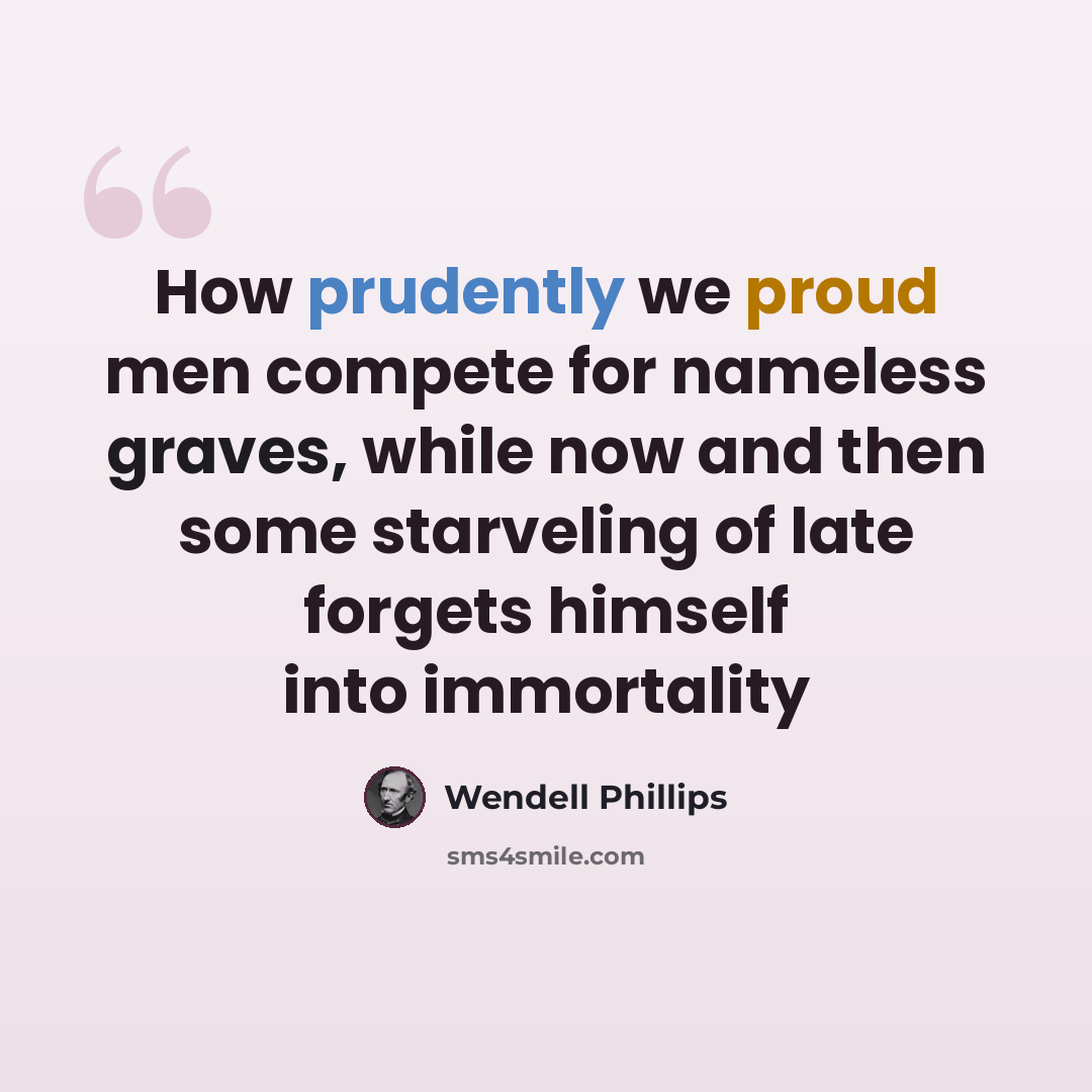 “How prudently we proud men compete for nameless graves, while now and then some starveling of late forgets himself into immortality” quote by Wendell Phillips