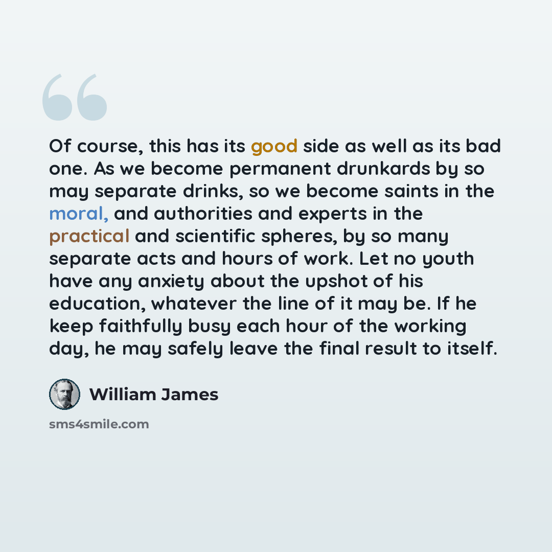 “Of course, this has its good side as well as its bad one. As we become permanent drunkards by so may separate drinks, so we become saints in the moral, and authorities and experts in the practical and scientific spheres, by so many separate acts and hours of work. Let no youth have any anxiety…” quote by William James