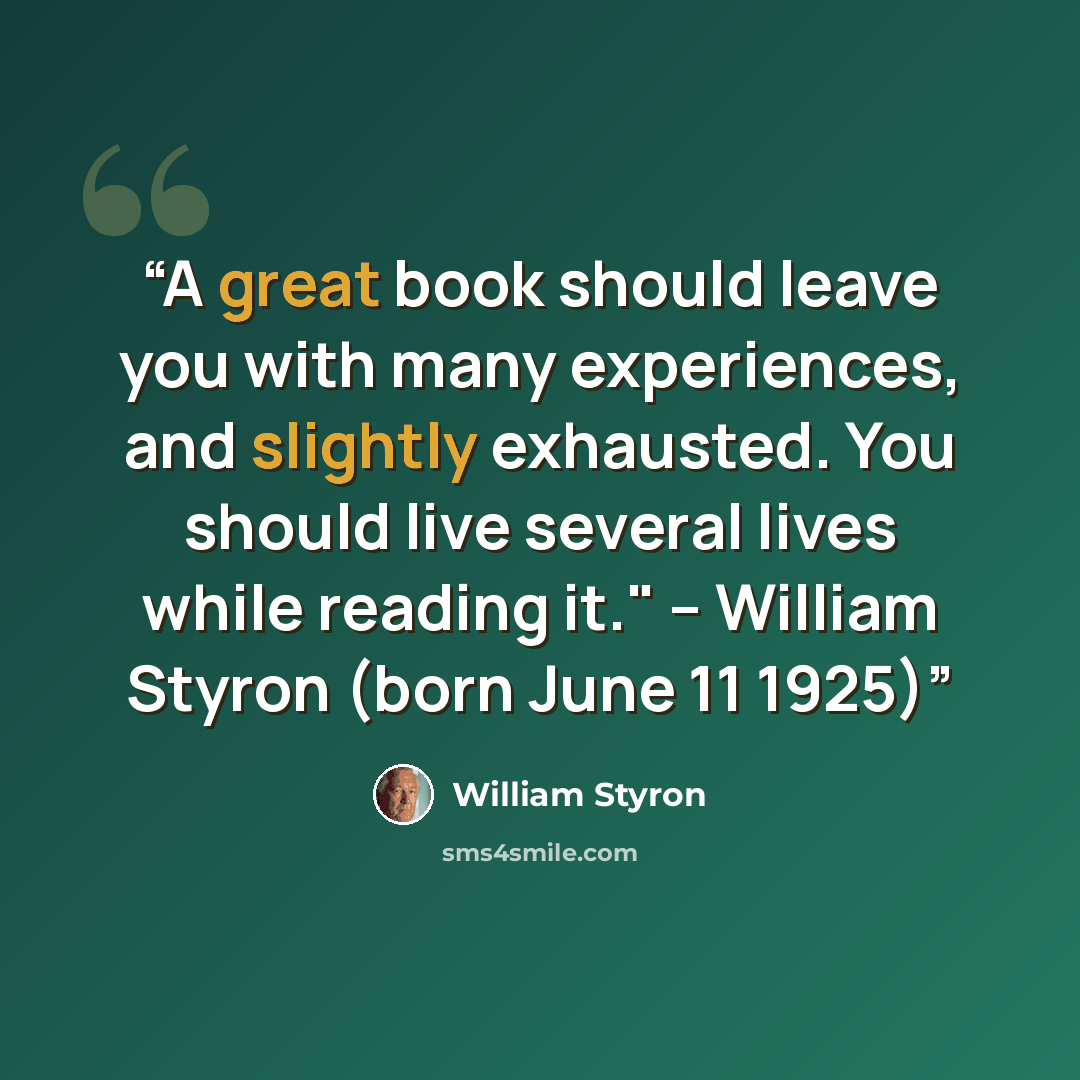“A great book should leave you with many experiences, and slightly exhausted. You should live several lives while reading it." -- William Styron (born June 11 1925)” quote by William Styron