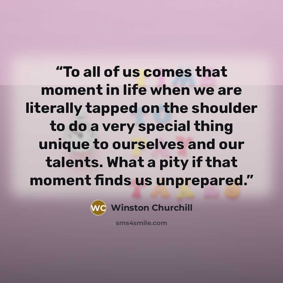 “To all of us comes that moment in life when we are literally tapped on the shoulder to do a very special thing unique to ourselves and our talents. What a pity if that moment finds us unprepared.” quote by Winston Churchill