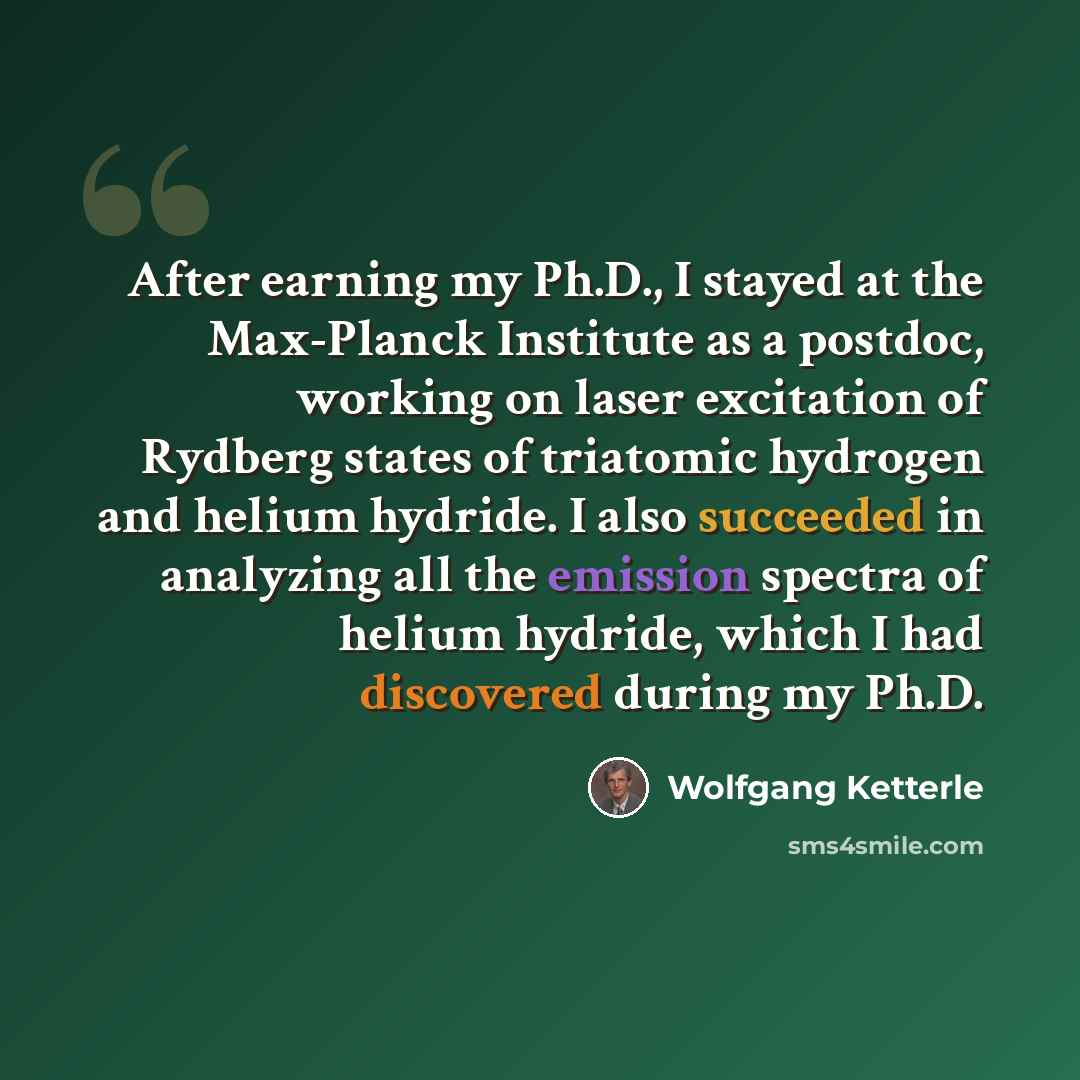 “After earning my Ph.D., I stayed at the Max-Planck Institute as a postdoc, working on laser excitation of Rydberg states of triatomic hydrogen and helium hydride. I also succeeded in analyzing all the emission spectra of helium hydride, which I had discovered during my Ph.D.” quote by Wolfgang Ketterle