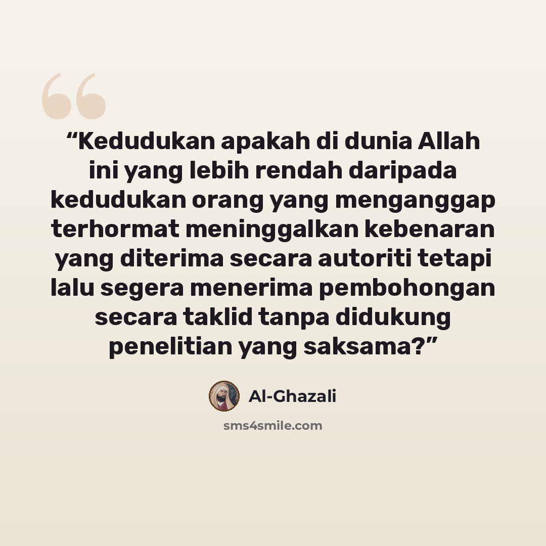 “Kedudukan apakah di dunia Allah ini yang lebih rendah daripada kedudukan orang yang menganggap terhormat meninggalkan kebenaran yang diterima secara autoriti tetapi lalu segera menerima pembohongan secara taklid tanpa didukung penelitian yang saksama?” quote by Al-Ghazali