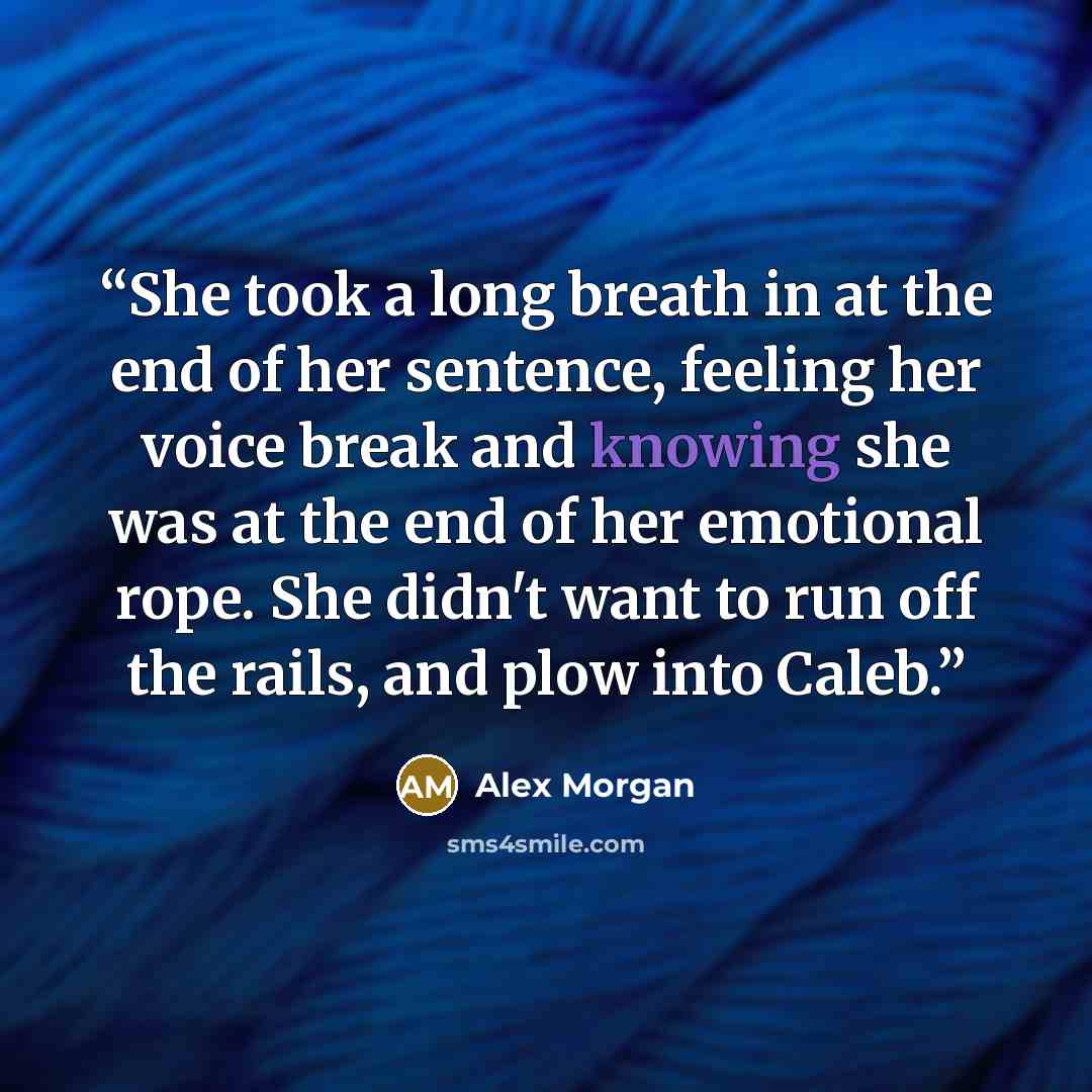 “She took a long breath in at the end of her sentence, feeling her voice break and knowing she was at the end of her emotional rope. She didn't want to run off the rails, and plow into Caleb.” quote by Alex Morgan